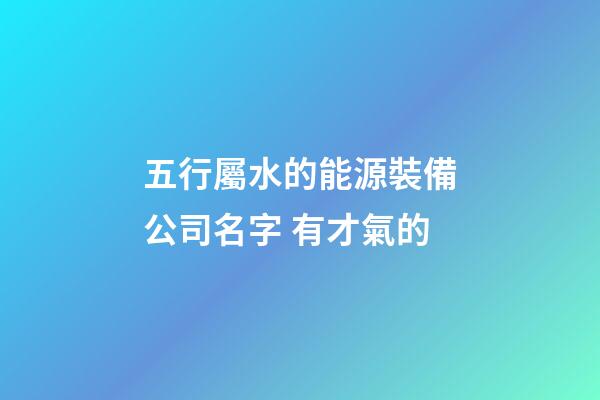 五行屬水的能源裝備公司名字 有才氣的-第1張-公司起名-玄機(jī)派
